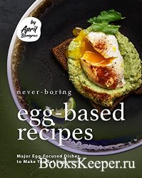Never-Boring Egg-Based Recipes: Major Egg-Focused Dishes to Make You Eat Eg ...
